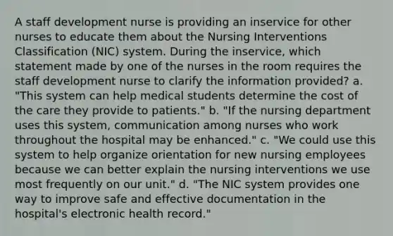 A staff development nurse is providing an inservice for other nurses to educate them about the Nursing Interventions Classification (NIC) system. During the inservice, which statement made by one of the nurses in the room requires the staff development nurse to clarify the information provided? a. "This system can help medical students determine the cost of the care they provide to patients." b. "If the nursing department uses this system, communication among nurses who work throughout the hospital may be enhanced." c. "We could use this system to help organize orientation for new nursing employees because we can better explain the nursing interventions we use most frequently on our unit." d. "The NIC system provides one way to improve safe and effective documentation in the hospital's electronic health record."