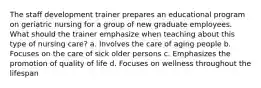 The staff development trainer prepares an educational program on geriatric nursing for a group of new graduate employees. What should the trainer emphasize when teaching about this type of nursing care? a. Involves the care of aging people b. Focuses on the care of sick older persons c. Emphasizes the promotion of quality of life d. Focuses on wellness throughout the lifespan