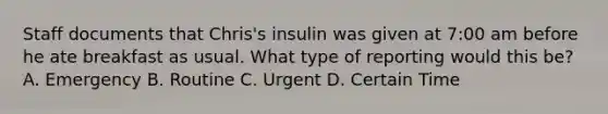 Staff documents that Chris's insulin was given at 7:00 am before he ate breakfast as usual. What type of reporting would this be? A. Emergency B. Routine C. Urgent D. Certain Time