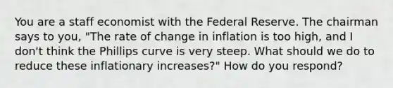 You are a staff economist with the Federal Reserve. The chairman says to you, "The rate of change in inflation is too high, and I don't think the Phillips curve is very steep. What should we do to reduce these inflationary increases?" How do you respond?