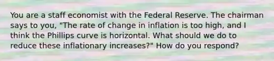 You are a staff economist with the Federal Reserve. The chairman says to you, "The rate of change in inflation is too high, and I think the Phillips curve is horizontal. What should we do to reduce these inflationary increases?" How do you respond?