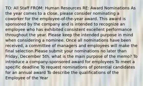 TO: All Staff FROM: Human Resources RE: Award Nominations As the year comes to a close, please consider nominating a coworker for the employee-of-the-year award. This award is sponsored by the company and is intended to recognize an employee who has exhibited consistent excellent performance throughout the year. Please keep the intended purpose in mind when considering a nominee. Once all nominations have been received, a committee of managers and employees will make the final selection.Please submit your nominations no later than Friday, December 5th. what is the main purpose of the memo? To introduce a company-sponsored award for employees To meet a specific deadline To request nominations of potential candidates for an annual award To describe the qualifications of the Employee of the Year