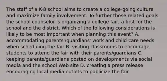 The staff of a K-8 school aims to create a college-going culture and maximize family involvement. To further those related goals, the school counselor is organizing a college fair, a first for the school and the district. Which of the following considerations is likely to be most important when planning this event? A. accommodating parents'/guardians' work and child-care needs when scheduling the fair B. visiting classrooms to encourage students to attend the fair with their parents/guardians C. keeping parents/guardians posted on developments via social media and the school Web site D. creating a press release encouraging local media outlets to publicize the fair