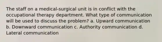 The staff on a medical-surgical unit is in conflict with the occupational therapy department. What type of communication will be used to discuss the problem? a. Upward communication b. Downward communication c. Authority communication d. Lateral communication