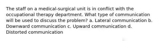 The staff on a medical-surgical unit is in conflict with the occupational therapy department. What type of communication will be used to discuss the problem? a. Lateral communication b. Downward communication c. Upward communication d. Distorted communication