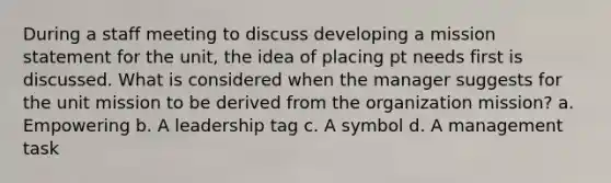 During a staff meeting to discuss developing a mission statement for the unit, the idea of placing pt needs first is discussed. What is considered when the manager suggests for the unit mission to be derived from the organization mission? a. Empowering b. A leadership tag c. A symbol d. A management task