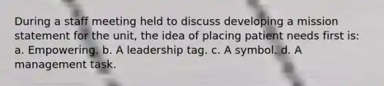 During a staff meeting held to discuss developing a mission statement for the unit, the idea of placing patient needs first is: a. Empowering. b. A leadership tag. c. A symbol. d. A management task.