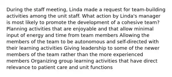 During the staff meeting, Linda made a request for team-building activities among the unit staff. What action by Linda's manager is most likely to promote the development of a cohesive team? Planning activities that are enjoyable and that allow minimal input of energy and time from team members Allowing the members of the team to be autonomous and self-directed with their learning activities Giving leadership to some of the newer members of the team rather than the more experienced members Organizing group learning activities that have direct relevance to patient care and unit functions