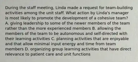 During the staff meeting, Linda made a request for team-building activities among the unit staff. What action by Linda's manager is most likely to promote the development of a cohesive team? A. giving leadership to some of the newer members of the team rather than the more experienced members B. allowing the members of the team to be autonomous and self-directed with their learning activities C. planning activities that are enjoyable and that allow minimal input energy and time from team members D. organizing group learning activities that have direct relevance to patient care and unit functions