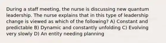 During a staff meeting, the nurse is discussing new quantum leadership. The nurse explains that in this type of leadership change is viewed as which of the following? A) Constant and predictable B) Dynamic and constantly unfolding C) Evolving very slowly D) An entity needing planning