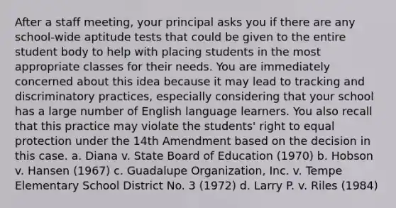 After a staff meeting, your principal asks you if there are any school-wide aptitude tests that could be given to the entire student body to help with placing students in the most appropriate classes for their needs. You are immediately concerned about this idea because it may lead to tracking and discriminatory practices, especially considering that your school has a large number of English language learners. You also recall that this practice may violate the students' right to equal protection under the 14th Amendment based on the decision in this case. a. Diana v. State Board of Education (1970) b. Hobson v. Hansen (1967) c. Guadalupe Organization, Inc. v. Tempe Elementary School District No. 3 (1972) d. Larry P. v. Riles (1984)