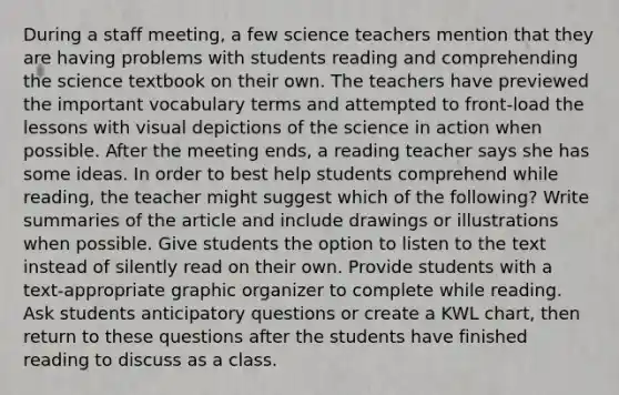 During a staff meeting, a few science teachers mention that they are having problems with students reading and comprehending the science textbook on their own. The teachers have previewed the important vocabulary terms and attempted to front-load the lessons with visual depictions of the science in action when possible. After the meeting ends, a reading teacher says she has some ideas. In order to best help students comprehend while reading, the teacher might suggest which of the following? Write summaries of the article and include drawings or illustrations when possible. Give students the option to listen to the text instead of silently read on their own. Provide students with a text-appropriate graphic organizer to complete while reading. Ask students anticipatory questions or create a KWL chart, then return to these questions after the students have finished reading to discuss as a class.