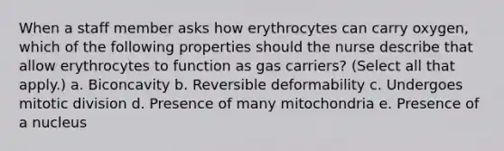 When a staff member asks how erythrocytes can carry oxygen, which of the following properties should the nurse describe that allow erythrocytes to function as gas carriers? (Select all that apply.) a. Biconcavity b. Reversible deformability c. Undergoes mitotic division d. Presence of many mitochondria e. Presence of a nucleus