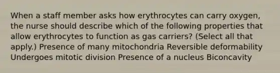 When a staff member asks how erythrocytes can carry oxygen, the nurse should describe which of the following properties that allow erythrocytes to function as gas carriers? (Select all that apply.) Presence of many mitochondria Reversible deformability Undergoes mitotic division Presence of a nucleus Biconcavity