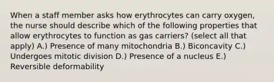 When a staff member asks how erythrocytes can carry oxygen, the nurse should describe which of the following properties that allow erythrocytes to function as gas carriers? (select all that apply) A.) Presence of many mitochondria B.) Biconcavity C.) Undergoes mitotic division D.) Presence of a nucleus E.) Reversible deformability