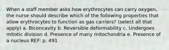 When a staff member asks how erythrocytes can carry oxygen, the nurse should describe which of the following properties that allow erythrocytes to function as gas carriers? (select all that apply) a. Biconcavity b. Reversible deformability c. Undergoes mitotic division d. Presence of many mitochondria e. Presence of a nucleus REF: p. 491