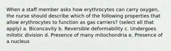 When a staff member asks how erythrocytes can carry oxygen, the nurse should describe which of the following properties that allow erythrocytes to function as gas carriers? (select all that apply) a. Biconcavity b. Reversible deformability c. Undergoes mitotic division d. Presence of many mitochondria e. Presence of a nucleus