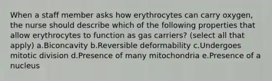 When a staff member asks how erythrocytes can carry oxygen, the nurse should describe which of the following properties that allow erythrocytes to function as gas carriers? (select all that apply) a.Biconcavity b.Reversible deformability c.Undergoes mitotic division d.Presence of many mitochondria e.Presence of a nucleus