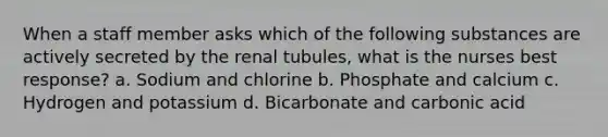 When a staff member asks which of the following substances are actively secreted by the renal tubules, what is the nurses best response? a. Sodium and chlorine b. Phosphate and calcium c. Hydrogen and potassium d. Bicarbonate and carbonic acid