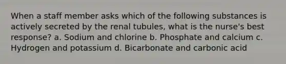 When a staff member asks which of the following substances is actively secreted by the renal tubules, what is the nurse's best response? a. Sodium and chlorine b. Phosphate and calcium c. Hydrogen and potassium d. Bicarbonate and carbonic acid