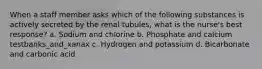 When a staff member asks which of the following substances is actively secreted by the renal tubules, what is the nurse's best response? a. Sodium and chlorine b. Phosphate and calcium testbanks_and_xanax c. Hydrogen and potassium d. Bicarbonate and carbonic acid