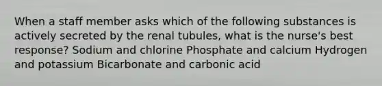 When a staff member asks which of the following substances is actively secreted by the renal tubules, what is the nurse's best response? Sodium and chlorine Phosphate and calcium Hydrogen and potassium Bicarbonate and carbonic acid