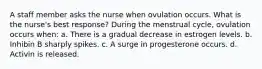 A staff member asks the nurse when ovulation occurs. What is the nurse's best response? During the menstrual cycle, ovulation occurs when: a. There is a gradual decrease in estrogen levels. b. Inhibin B sharply spikes. c. A surge in progesterone occurs. d. Activin is released.