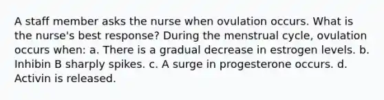 A staff member asks the nurse when ovulation occurs. What is the nurse's best response? During the menstrual cycle, ovulation occurs when: a. There is a gradual decrease in estrogen levels. b. Inhibin B sharply spikes. c. A surge in progesterone occurs. d. Activin is released.