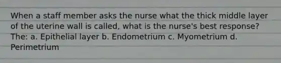 When a staff member asks the nurse what the thick middle layer of the uterine wall is called, what is the nurse's best response? The: a. Epithelial layer b. Endometrium c. Myometrium d. Perimetrium