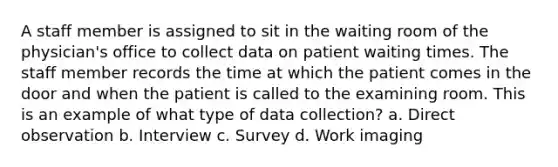 A staff member is assigned to sit in the waiting room of the physician's office to collect data on patient waiting times. The staff member records the time at which the patient comes in the door and when the patient is called to the examining room. This is an example of what type of data collection? a. Direct observation b. Interview c. Survey d. Work imaging