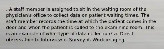 . A staff member is assigned to sit in the waiting room of the physician's office to collect data on patient waiting times. The staff member records the time at which the patient comes in the door and when the patient is called to the examining room. This is an example of what type of data collection? a. Direct observation b. Interview c. Survey d. Work imaging