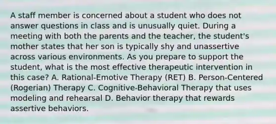 A staff member is concerned about a student who does not answer questions in class and is unusually quiet. During a meeting with both the parents and the teacher, the student's mother states that her son is typically shy and unassertive across various environments. As you prepare to support the student, what is the most effective therapeutic intervention in this case? A. Rational-Emotive Therapy (RET) B. Person-Centered (Rogerian) Therapy C. Cognitive-Behavioral Therapy that uses modeling and rehearsal D. Behavior therapy that rewards assertive behaviors.