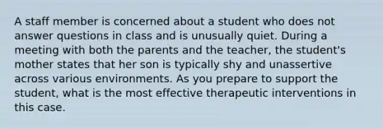 A staff member is concerned about a student who does not answer questions in class and is unusually quiet. During a meeting with both the parents and the teacher, the student's mother states that her son is typically shy and unassertive across various environments. As you prepare to support the student, what is the most effective therapeutic interventions in this case.