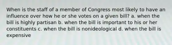 When is the staff of a member of Congress most likely to have an influence over how he or she votes on a given bill? a. when the bill is highly partisan b. when the bill is important to his or her constituents c. when the bill is nonideological d. when the bill is expensive