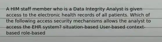 A HIM staff member who is a Data Integrity Analyst is given access to the electronic health records of all patients. Which of the following access security mechanisms allows the analyst to access the EHR system? situation-based User-based context-based role-based