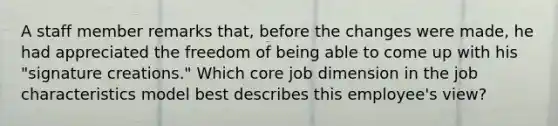 A staff member remarks​ that, before the changes were​ made, he had appreciated the freedom of being able to come up with his​ "signature creations." Which core job dimension in the job characteristics model best describes this​ employee's view?