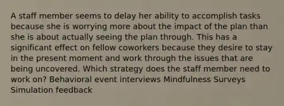 A staff member seems to delay her ability to accomplish tasks because she is worrying more about the impact of the plan than she is about actually seeing the plan through. This has a significant effect on fellow coworkers because they desire to stay in the present moment and work through the issues that are being uncovered. Which strategy does the staff member need to work on? Behavioral event interviews Mindfulness Surveys Simulation feedback