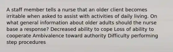 A staff member tells a nurse that an older client becomes irritable when asked to assist with activities of daily living. On what general information about older adults should the nurse base a response? Decreased ability to cope Loss of ability to cooperate Ambivalence toward authority Difficulty performing step procedures