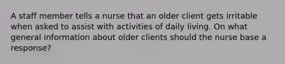 A staff member tells a nurse that an older client gets irritable when asked to assist with activities of daily living. On what general information about older clients should the nurse base a response?