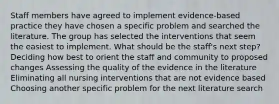 Staff members have agreed to implement evidence-based practice they have chosen a specific problem and searched the literature. The group has selected the interventions that seem the easiest to implement. What should be the staff's next step? Deciding how best to orient the staff and community to proposed changes Assessing the quality of the evidence in the literature Eliminating all nursing interventions that are not evidence based Choosing another specific problem for the next literature search