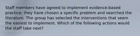 Staff members have agreed to implement evidence-based practice; they have chosen a specific problem and searched the literature. The group has selected the interventions that seem the easiest to implement. Which of the following actions would the staff take next?