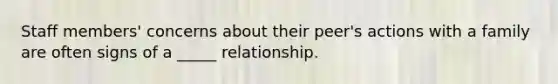 Staff members' concerns about their peer's actions with a family are often signs of a _____ relationship.