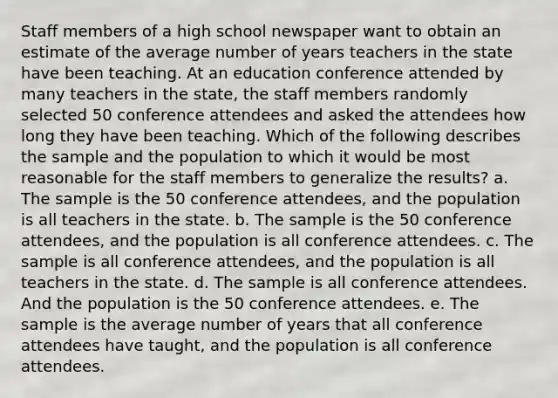 Staff members of a high school newspaper want to obtain an estimate of the average number of years teachers in the state have been teaching. At an education conference attended by many teachers in the state, the staff members randomly selected 50 conference attendees and asked the attendees how long they have been teaching. Which of the following describes the sample and the population to which it would be most reasonable for the staff members to generalize the results? a. The sample is the 50 conference attendees, and the population is all teachers in the state. b. The sample is the 50 conference attendees, and the population is all conference attendees. c. The sample is all conference attendees, and the population is all teachers in the state. d. The sample is all conference attendees. And the population is the 50 conference attendees. e. The sample is the average number of years that all conference attendees have taught, and the population is all conference attendees.