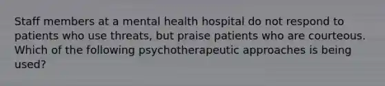 Staff members at a mental health hospital do not respond to patients who use threats, but praise patients who are courteous. Which of the following psychotherapeutic approaches is being used?