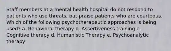 Staff members at a mental health hospital do not respond to patients who use threats, but praise patients who are courteous. Which of the following psychotherapeutic approaches is being used? a. Behavioral therapy b. Assertiveness training c. Cognitive therapy d. Humanistic Therapy e. Psychoanalytic therapy