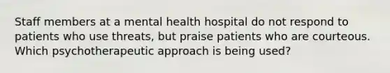 Staff members at a mental health hospital do not respond to patients who use threats, but praise patients who are courteous. Which psychotherapeutic approach is being used?