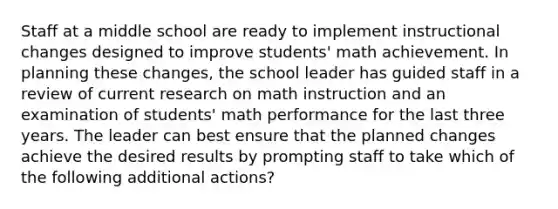 Staff at a middle school are ready to implement instructional changes designed to improve students' math achievement. In planning these changes, the school leader has guided staff in a review of current research on math instruction and an examination of students' math performance for the last three years. The leader can best ensure that the planned changes achieve the desired results by prompting staff to take which of the following additional actions?