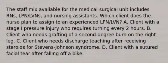 The staff mix available for the medical-surgical unit includes RNs, LPN/LVNs, and nursing assistants. Which client does the nurse plan to assign to an experienced LPN/LVN? A. Client with a stage I pressure injury who requires turning every 2 hours. B. Client who needs grafting of a second-degree burn on the right leg. C. Client who needs discharge teaching after receiving steroids for Stevens-Johnson syndrome. D. Client with a sutured facial tear after falling off a bike.