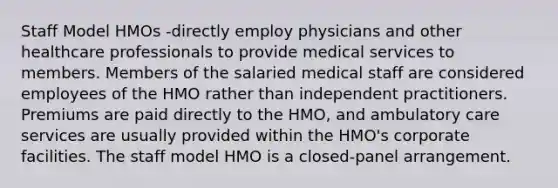 Staff Model HMOs -directly employ physicians and other healthcare professionals to provide medical services to members. Members of the salaried medical staff are considered employees of the HMO rather than independent practitioners. Premiums are paid directly to the HMO, and ambulatory care services are usually provided within the HMO's corporate facilities. The staff model HMO is a closed-panel arrangement.