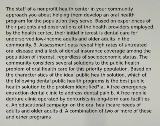 The staff of a nonprofit health center in your community approach you about helping them develop an oral health program for the population they serve. Based on experiences of their patients and observations of the health providers employed by the health center, their initial interest is dental care for underserved low-income adults and older adults in the community. 3. Assessment data reveal high rates of untreated oral disease and a lack of dental insurance coverage among the population of interest, regardless of socioeconomic status. The community considers several solutions to the public health problem of oral health care for this priority population. Based on the characteristics of the ideal public health solution, which of the following dental public health programs is the best public health solution to the problem identified? a. A free emergency extraction dental clinic to address dental pain b. A free mobile denture clinic operated by denturists in long-term care facilities c. An educational campaign on the oral healthcare needs of adults and older adults d. A combination of two or more of these and other programs